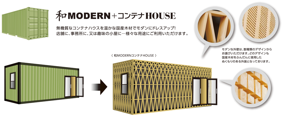 無機質な高級コンテナハウスを温かな国産木材でモダンにドレスアップ！　店舗に、事務所に、又は趣味の小屋に･･･様々な用途にご利用いただけます。モダンな外壁は数種類のデザインからお選びいただけます。どのデザインも国産木材をふんだんに使用したぬくもりのある外装となっております。